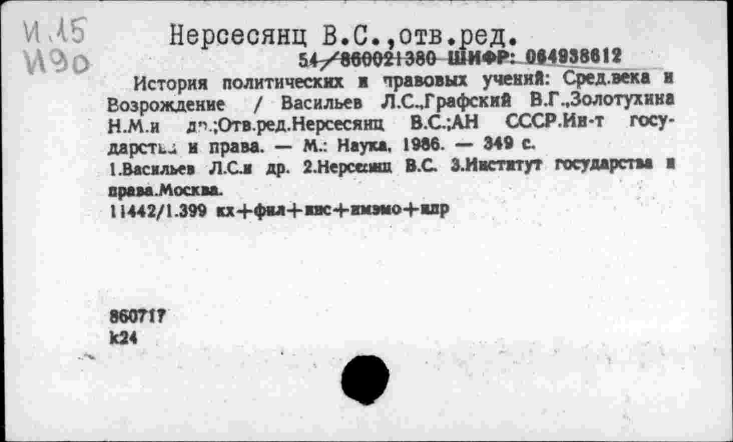 ﻿ИА?
Нерсесянц В.С.,отв.ред.
54/860021380 ШИФР: 0Й4938612
История политических и правовых учений: Сред.века и Возрождение / Васильев Л.С.,Графский В.Г..Золотухина
H.	М.и д'';Отв.ред. Нерсесянц В.С.;АН СССР.Ин-т государств и права. — М.: Наука. 1986. — 349 с.
I.	Васильев Л.Сл др. 2.Нерсеиш В.С. З.Иастггут государства ■ права.Москва.
11442/1.399 кх+фы+ивс+имэмо+шр
86071? к24